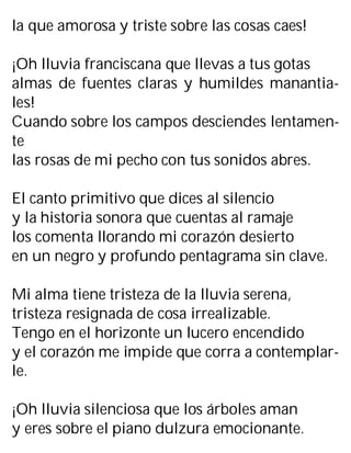 la que amorosa y triste sobre las cosas caes!
¡Oh lluvia franciscana que llevas a tus gotas
almas de fuentes claras y humildes manantia-
les!
Cuando sobre los campos desciendes lentamen-
te
las rosas de mi pecho con tus sonidos abres.
El canto primitivo que dices al silencio
y la historia sonora que cuentas al ramaje
los comenta llorando mi corazón desierto
en un negro y profundo pentagrama sin clave.
Mi alma tiene tristeza de la lluvia serena,
tristeza resignada de cosa irrealizable.
Tengo en el horizonte un lucero encendido
y el corazón me impide que corra a contemplar-
le.
¡Oh lluvia silenciosa que los árboles aman
y eres sobre el piano dulzura emocionante.
 