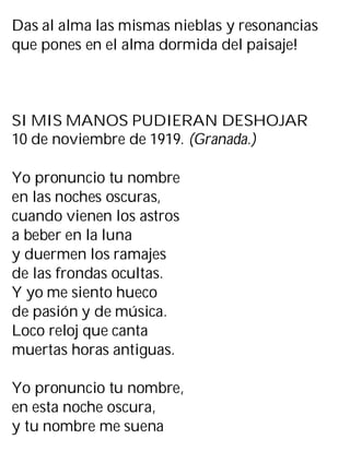 Das al alma las mismas nieblas y resonancias
que pones en el alma dormida del paisaje!
SI MIS MANOS PUDIERAN DESHOJAR
10 de noviembre de 1919. (Granada.)
Yo pronuncio tu nombre
en las noches oscuras,
cuando vienen los astros
a beber en la luna
y duermen los ramajes
de las frondas ocultas.
Y yo me siento hueco
de pasión y de música.
Loco reloj que canta
muertas horas antiguas.
Yo pronuncio tu nombre,
en esta noche oscura,
y tu nombre me suena
 
