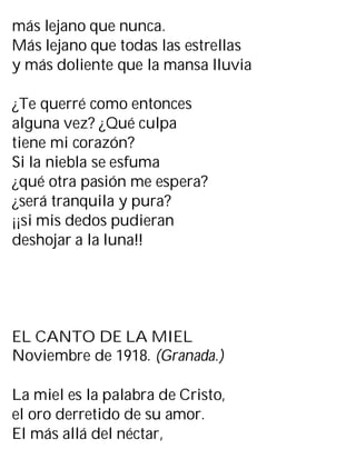más lejano que nunca.
Más lejano que todas las estrellas
y más doliente que la mansa lluvia
¿Te querré como entonces
alguna vez? ¿Qué culpa
tiene mi corazón?
Si la niebla se esfuma
¿qué otra pasión me espera?
¿será tranquila y pura?
¡¡si mis dedos pudieran
deshojar a la luna!!
EL CANTO DE LA MIEL
Noviembre de 1918. (Granada.)
La miel es la palabra de Cristo,
el oro derretido de su amor.
El más allá del néctar,
 