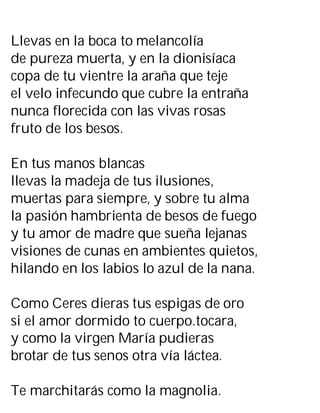 Llevas en la boca to melancolía
de pureza muerta, y en la dionisíaca
copa de tu vientre la araña que teje
el velo infecundo que cubre la entraña
nunca florecida con las vivas rosas
fruto de los besos.
En tus manos blancas
llevas la madeja de tus ilusiones,
muertas para siempre, y sobre tu alma
la pasión hambrienta de besos de fuego
y tu amor de madre que sueña lejanas
visiones de cunas en ambientes quietos,
hilando en los labios lo azul de la nana.
Como Ceres dieras tus espigas de oro
si el amor dormido to cuerpo.tocara,
y como la virgen María pudieras
brotar de tus senos otra vía láctea.
Te marchitarás como la magnolia.
 