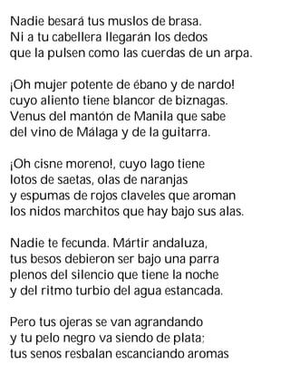 Nadie besará tus muslos de brasa.
Ni a tu cabellera llegarán los dedos
que la pulsen como las cuerdas de un arpa.
¡Oh mujer potente de ébano y de nardo!
cuyo aliento tiene blancor de biznagas.
Venus del mantón de Manila que sabe
del vino de Málaga y de la guitarra.
¡Oh cisne moreno!, cuyo lago tiene
lotos de saetas, olas de naranjas
y espumas de rojos claveles que aroman
los nidos marchitos que hay bajo sus alas.
Nadie te fecunda. Mártir andaluza,
tus besos debieron ser bajo una parra
plenos del silencio que tiene la noche
y del ritmo turbio del agua estancada.
Pero tus ojeras se van agrandando
y tu pelo negro va siendo de plata;
tus senos resbalan escanciando aromas
 