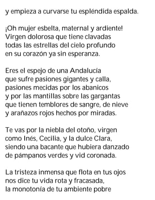 y empieza a curvarse tu espléndida espalda.
¡Oh mujer esbelta, maternal y ardiente!
Virgen dolorosa que tiene clavadas
todas las estrellas del cielo profundo
en su corazón ya sin esperanza.
Eres el espejo de una Andalucía
que sufre pasiones gigantes y calla,
pasiones mecidas por los abanicos
y por las mantillas sobre las gargantas
que tienen temblores de sangre, de nieve
y arañazos rojos hechos por miradas.
Te vas por la niebla del otoño, virgen
como Inés, Cecilia, y la dulce Clara,
siendo una bacante que hubiera danzado
de pámpanos verdes y vid coronada.
La tristeza inmensa que flota en tus ojos
nos dice tu vida rota y fracasada,
la monotonía de tu ambiente pobre
 