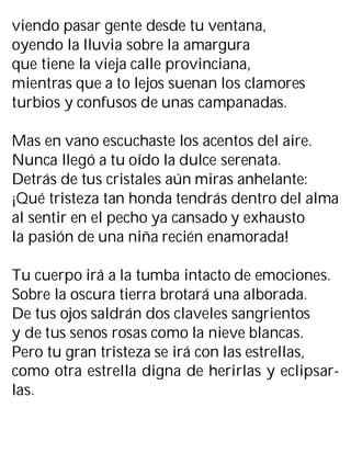 viendo pasar gente desde tu ventana,
oyendo la lluvia sobre la amargura
que tiene la vieja calle provinciana,
mientras que a to lejos suenan los clamores
turbios y confusos de unas campanadas.
Mas en vano escuchaste los acentos del aire.
Nunca llegó a tu oído la dulce serenata.
Detrás de tus cristales aún miras anhelante:
¡Qué tristeza tan honda tendrás dentro del alma
al sentir en el pecho ya cansado y exhausto
la pasión de una niña recién enamorada!
Tu cuerpo irá a la tumba intacto de emociones.
Sobre la oscura tierra brotará una alborada.
De tus ojos saldrán dos claveles sangrientos
y de tus senos rosas como la nieve blancas.
Pero tu gran tristeza se irá con las estrellas,
como otra estrella digna de herirlas y eclipsar-
las.
 
