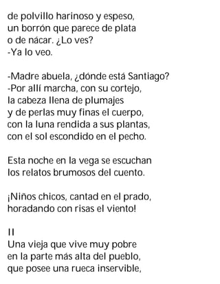 de polvillo harinoso y espeso,
un borrón que parece de plata
o de nácar. ¿Lo ves?
-Ya lo veo.
-Madre abuela, ¿dónde está Santiago?
-Por allí marcha, con su cortejo,
la cabeza llena de plumajes
y de perlas muy finas el cuerpo,
con la luna rendida a sus plantas,
con el sol escondido en el pecho.
Esta noche en la vega se escuchan
los relatos brumosos del cuento.
¡Niños chicos, cantad en el prado,
horadando con risas el viento!
II
Una vieja que vive muy pobre
en la parte más alta del pueblo,
que posee una rueca inservible,
 