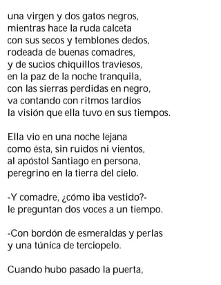 una virgen y dos gatos negros,
mientras hace la ruda calceta
con sus secos y temblones dedos,
rodeada de buenas comadres,
y de sucios chiquillos traviesos,
en la paz de la noche tranquila,
con las sierras perdidas en negro,
va contando con ritmos tardíos
la visión que ella tuvo en sus tiempos.
Ella vio en una noche lejana
como ésta, sin ruidos ni vientos,
al apóstol Santiago en persona,
peregrino en la tierra del cielo.
-Y comadre, ¿cómo iba vestido?-
le preguntan dos voces a un tiempo.
-Con bordón de esmeraldas y perlas
y una túnica de terciopelo.
Cuando hubo pasado la puerta,
 