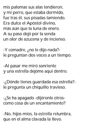 mis palomas sus alas tendieron,
y mi perro, que estaba dormido,
fue tras él, sus pisadas lamiendo.
Era dulce el Apóstol divino,
más aún que la luna de enero.
A su paso dejó por la senda
un olor de azucena y de incienso.
-Y comadre, ¿no le dijo nada?-
le preguntan dos voces a un tiempo.
-Al pasar me miró sonriente
y una estrella dejóme aquí dentro.
-¿Dónde tienes guardada esa estrella?-
le pregunta un chiquillo travieso.
-¿Se ha apagado -dijéronle otros-
como cosa de un encantamiento?
-No, hijos míos, la estrella relumbra,
que en el alma clavada la llevo.
 