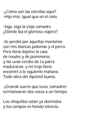 -¿Cómo son las estrellas aquí?
-Hijo mío, igual que en el cielo.
-Siga, siga la vieja comadre.
¿Dónde iba el glorioso viajero?
-Se perdió por aquellas montañas
con mis blancas palomas y el perro.
Pero llena dejóme la casa
de rosales y de jazmineros,
y las uvas verdes de l.a parra
maduraron, y mi troje lleno
encontré a la siguiente mañana.
Todo obra del Apóstol bueno.
-¡Grande suerte que tuvo, comadre!-
sermonearon dos voces a un tiempo.
Los chiquillos están ya dormidos
y los campos en hondo silencio.
 