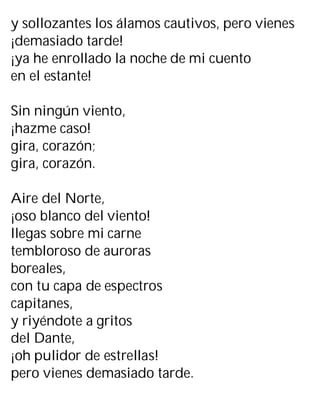 y sollozantes los álamos cautivos, pero vienes
¡demasiado tarde!
¡ya he enrollado la noche de mi cuento
en el estante!
Sin ningún viento,
¡hazme caso!
gira, corazón;
gira, corazón.
Aire del Norte,
¡oso blanco del viento!
llegas sobre mi carne
tembloroso de auroras
boreales,
con tu capa de espectros
capitanes,
y riyéndote a gritos
del Dante,
¡oh pulidor de estrellas!
pero vienes demasiado tarde.
 
