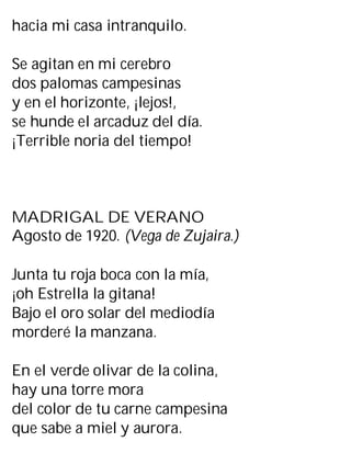 hacia mi casa intranquilo.
Se agitan en mi cerebro
dos palomas campesinas
y en el horizonte, ¡lejos!,
se hunde el arcaduz del día.
¡Terrible noria del tiempo!
MADRIGAL DE VERANO
Agosto de 1920. (Vega de Zujaira.)
Junta tu roja boca con la mía,
¡oh Estrella la gitana!
Bajo el oro solar del mediodía
morderé la manzana.
En el verde olivar de la colina,
hay una torre mora
del color de tu carne campesina
que sabe a miel y aurora.
 