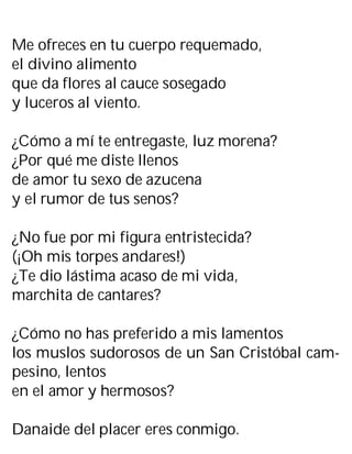 Me ofreces en tu cuerpo requemado,
el divino alimento
que da flores al cauce sosegado
y luceros al viento.
¿Cómo a mí te entregaste, luz morena?
¿Por qué me diste llenos
de amor tu sexo de azucena
y el rumor de tus senos?
¿No fue por mi figura entristecida?
(¡Oh mis torpes andares!)
¿Te dio lástima acaso de mi vida,
marchita de cantares?
¿Cómo no has preferido a mis lamentos
los muslos sudorosos de un San Cristóbal cam-
pesino, lentos
en el amor y hermosos?
Danaide del placer eres conmigo.
 