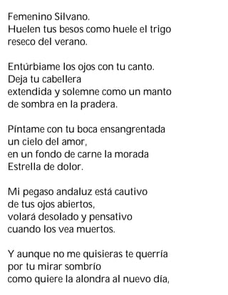 Femenino Silvano.
Huelen tus besos como huele el trigo
reseco del verano.
Entúrbiame los ojos con tu canto.
Deja tu cabellera
extendida y solemne como un manto
de sombra en la pradera.
Píntame con tu boca ensangrentada
un cielo del amor,
en un fondo de carne la morada
Estrella de dolor.
Mi pegaso andaluz está cautivo
de tus ojos abiertos,
volará desolado y pensativo
cuando los vea muertos.
Y aunque no me quisieras te querría
por tu mirar sombrío
como quiere la alondra al nuevo día,
 