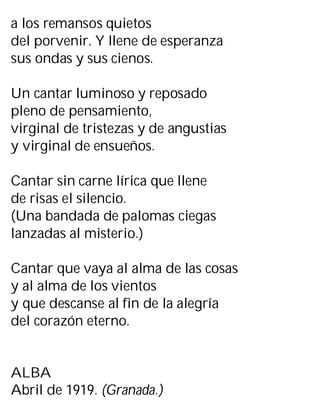 a los remansos quietos
del porvenir. Y llene de esperanza
sus ondas y sus cienos.
Un cantar luminoso y reposado
pleno de pensamiento,
virginal de tristezas y de angustias
y virginal de ensueños.
Cantar sin carne lírica que llene
de risas el silencio.
(Una bandada de palomas ciegas
lanzadas al misterio.)
Cantar que vaya al alma de las cosas
y al alma de los vientos
y que descanse al fin de la alegría
del corazón eterno.
ALBA
Abril de 1919. (Granada.)
 