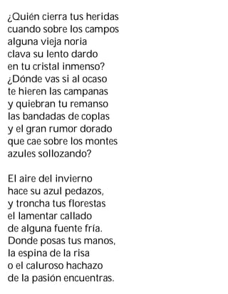 ¿Quién cierra tus heridas
cuando sobre los campos
alguna vieja noria
clava su lento dardo
en tu cristal inmenso?
¿Dónde vas si al ocaso
te hieren las campanas
y quiebran tu remanso
las bandadas de coplas
y el gran rumor dorado
que cae sobre los montes
azules sollozando?
El aire del invierno
hace su azul pedazos,
y troncha tus florestas
el lamentar callado
de alguna fuente fría.
Donde posas tus manos,
la espina de la risa
o el caluroso hachazo
de la pasión encuentras.
 