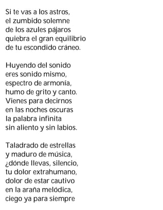 Si te vas a los astros,
el zumbido solemne
de los azules pájaros
quiebra el gran equilibrio
de tu escondido cráneo.
Huyendo del sonido
eres sonido mismo,
espectro de armonía,
humo de grito y canto.
Vienes para decirnos
en las noches oscuras
la palabra infinita
sin aliento y sin labios.
Taladrado de estrellas
y maduro de música,
¿dónde llevas, silencio,
tu dolor extrahumano,
dolor de estar cautivo
en la araña melódica,
ciego ya para siempre
 