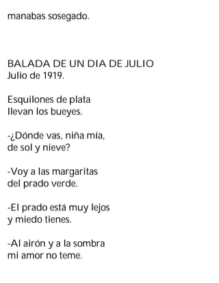 manabas sosegado.
BALADA DE UN DIA DE JULIO
Julio de 1919.
Esquilones de plata
llevan los bueyes.
-¿Dónde vas, niña mía,
de sol y nieve?
-Voy a las margaritas
del prado verde.
-El prado está muy lejos
y miedo tienes.
-Al airón y a la sombra
mi amor no teme.
 