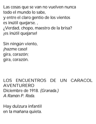 Las cosas que se van no vuelven nunca
todo el mundo lo sabe,
y entre el claro gentío de los vientos
es inútil quejarse. ,
¿Verdad, chopo, maestro de la brisa?
¡es inútil quejarse!
Sin ningún viento,
¡hazme caso!
gira, corazón;
gira, corazón.
LOS ENCUENTROS DE UN CARACOL
AVENTURERO
Diciembre de 1918. (Granada.)
A Ramón P. Roda.
Hay dulzura infantil
en la mañana quieta.
 