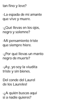 tan fino y leve?
-La espada de mi amante
que vive y muere.
-¿Qué llevas en los ojos,
negro y solemne?
-Mi pensamiento triste
que siempre hiere.
-¿Por qué llevas un manto
negro de muerte?
-¡Ay, yo soy la viudita
triste y sin bienes.
Del conde del Laurel
de los Laureles!
-¿A quién buscas aquí
si a nadie quieres?
 