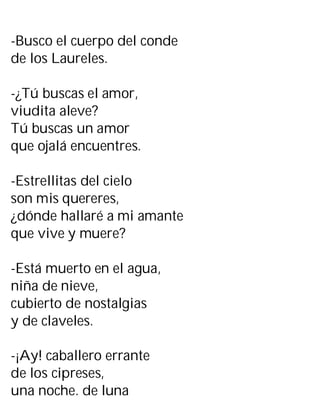 -Busco el cuerpo del conde
de los Laureles.
-¿Tú buscas el amor,
viudita aleve?
Tú buscas un amor
que ojalá encuentres.
-Estrellitas del cielo
son mis quereres,
¿dónde hallaré a mi amante
que vive y muere?
-Está muerto en el agua,
niña de nieve,
cubierto de nostalgias
y de claveles.
-¡Ay! caballero errante
de los cipreses,
una noche. de luna
 