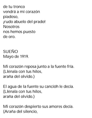 de tu tronco
vendrá a mi corazón
piadoso,
¡rudo abuelo del prado!
Nosotros
nos hemos puesto
de oro.
SUEÑO
Mayo de 1919.
Mi corazón reposa junto a la fuente fría.
(Llénala con tus hilos,
araña del olvido.)
El agua de la fuente su cancióh le decía.
(Llénala con tus hilos,
araña del olvido.)
Mi corazón despierto sus amores decía.
(Araña del silencio,
 