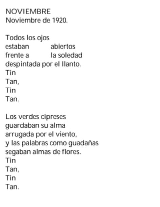NOVIEMBRE
Noviembre de 1920.
Todos los ojos
estaban abiertos
frente a la soledad
despintada por el llanto.
Tin
Tan,
Tin
Tan.
Los verdes cipreses
guardaban su alma
arrugada por el viento,
y las palabras como guadañas
segaban almas de flores.
Tin
Tan,
Tin
Tan.
 