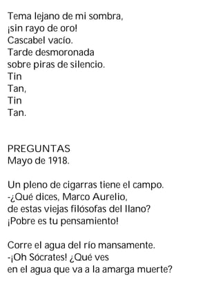 Tema lejano de mi sombra,
¡sin rayo de oro!
Cascabel vacío.
Tarde desmoronada
sobre piras de silencio.
Tin
Tan,
Tin
Tan.
PREGUNTAS
Mayo de 1918.
Un pleno de cigarras tiene el campo.
-¿Qué dices, Marco Aurelio,
de estas viejas filósofas del llano?
¡Pobre es tu pensamiento!
Corre el agua del río mansamente.
-¡Oh Sócrates! ¿Qué ves
en el agua que va a la amarga muerte?
 