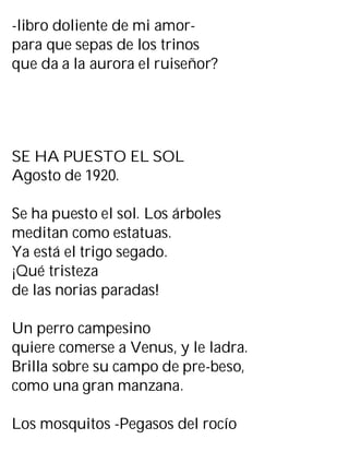 -libro doliente de mi amor-
para que sepas de los trinos
que da a la aurora el ruiseñor?
SE HA PUESTO EL SOL
Agosto de 1920.
Se ha puesto el sol. Los árboles
meditan como estatuas.
Ya está el trigo segado.
¡Qué tristeza
de las norias paradas!
Un perro campesino
quiere comerse a Venus, y le ladra.
Brilla sobre su campo de pre-beso,
como una gran manzana.
Los mosquitos -Pegasos del rocío
 