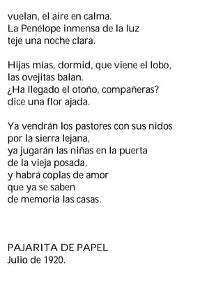 vuelan, el aire en calma.
La Penélope inmensa de la luz
teje una noche clara.
Hijas mías, dormid, que viene el lobo,
las ovejitas balan.
¿Ha llegado el otoño, compañeras?
dice una flor ajada.
Ya vendrán los pastores con sus nidos
por la sierra lejana,
ya jugarán las niñas en la puerta
de la vieja posada,
y habrá coplas de amor
que ya se saben
de memoria las casas.
PAJARITA DE PAPEL
Julio de 1920.
 
