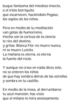 buque fantasma del miedoso insecto,
o el triste borriquito
que escarnecen, haciéndolo Pegaso,
los soplos de los niños.
Pero en medio de tu meditación
van gotas de humorismo.
Hecha con la corteza de la ciencia
te ríes del destino,
y gritas: Blanca Flor no muere nunca,
ni se muere Luisito.
La mañana es eterna, es eterna
la fuente del rocío.
Y aunque no crees en nada dices esto,
no se enteren los niños
de que hay sombra detrás de las estrellas
y sombra en tu castillo.
En medio de la mesa, al derrumbarse
tu azul mansión, has visto
que el milano te mira ansiosamente:
 
