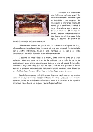 Lo ponemos en el molde en el
que habremos colocado papel de
horno formando otro molde de papel
en el interior o bien untamos con
mantequilla el interior del mismo. El
horno ya lo tendremos caliente a
unos 180 grados y aquí lo vamos a
tener un mínimo de 30 minutos sin
abrirlo. Después comprobaremos si
está hecho con el viejo truco de la
aguja, si después de pinchar el
bizcocho sale limpia es que ya está hecho.
Ya tenemos el bizcocho frio por un lado y la crema con Mascarpone por otro,
ahora debemos tomar la decisión. He preparado una tarta y además he completado
con 3 postres individuales. Hacer la tarta individual no es fácil si no estás
acostumbrada a manejar productos más o menos deslizantes.
El sistema en ambos casos es el mismo, tanto en el bol como en la tarta
debemos poner una capa de bizcocho, la mojamos con el café (lo he hecho
descafeinado) y por encima ponemos una capa de crema, otra capa de bizcocho,
volvemos a mojar con café y otra capa de crema, así hasta que queramos o nos lo
permita la solidez de los ingredientes, o el tamaño del bol. Si queréis utilizar bizcochos
de soletilla en lugar de hacer el bizcocho podéis hacerlo pero no es lo mismo.
Cuando hemos puesto ya la última capa de crema espolvoreamos por encima
cacao en polvo puro y rematamos con virutas de chocolate negro. Una vez terminado
debemos dejarlo en la nevera un mínimo de 6 horas, si lo tomamos al día siguiente
mejor que mejor. Espero que os guste y que os haga muy felices.
 