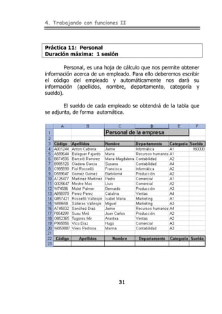 4. Trabajando con funciones II
31
Práctica 11: Personal
Duración máxima: 1 sesión
Personal, es una hoja de cálculo que nos permite obtener
información acerca de un empleado. Para ello deberemos escribir
el código del empleado y automáticamente nos dará su
información (apellidos, nombre, departamento, categoría y
sueldo).
El sueldo de cada empleado se obtendrá de la tabla que
se adjunta, de forma automática.
 