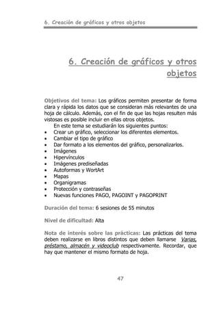 6. Creación de gráficos y otros objetos
47
6. Creación de gráficos y otros
objetos
Objetivos del tema: Los gráficos permiten presentar de forma
clara y rápida los datos que se consideran más relevantes de una
hoja de cálculo. Además, con el fin de que las hojas resulten más
vistosas es posible incluir en ellas otros objetos.
En este tema se estudiarán los siguientes puntos:
• Crear un gráfico, seleccionar los diferentes elementos.
• Cambiar el tipo de gráfico
• Dar formato a los elementos del gráfico, personalizarlos.
• Imágenes
• Hipervínculos
• Imágenes prediseñadas
• Autoformas y WortArt
• Mapas
• Organigramas
• Protección y contraseñas
• Nuevas funciones PAGO, PAGOINT y PAGOPRINT
Duración del tema: 6 sesiones de 55 minutos
Nivel de dificultad: Alta
Nota de interés sobre las prácticas: Las prácticas del tema
deben realizarse en libros distintos que deben llamarse Varias,
préstamo, almacén y videoclub respectivamente. Recordar, que
hay que mantener el mismo formato de hoja.
 