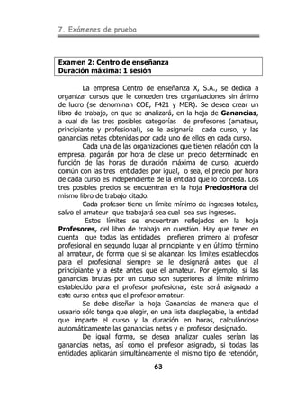 7. Exámenes de prueba
63
Examen 2: Centro de enseñanza
Duración máxima: 1 sesión
La empresa Centro de enseñanza X, S.A., se dedica a
organizar cursos que le conceden tres organizaciones sin ánimo
de lucro (se denominan COE, F421 y MER). Se desea crear un
libro de trabajo, en que se analizará, en la hoja de Ganancias,
a cual de las tres posibles categorías de profesores (amateur,
principiante y profesional), se le asignaría cada curso, y las
ganancias netas obtenidas por cada uno de ellos en cada curso.
Cada una de las organizaciones que tienen relación con la
empresa, pagarán por hora de clase un precio determinado en
función de las horas de duración máxima de curso, acuerdo
común con las tres entidades por igual, o sea, el precio por hora
de cada curso es independiente de la entidad que lo conceda. Los
tres posibles precios se encuentran en la hoja PreciosHora del
mismo libro de trabajo citado.
Cada profesor tiene un límite mínimo de ingresos totales,
salvo el amateur que trabajará sea cual sea sus ingresos.
Estos límites se encuentran reflejados en la hoja
Profesores, del libro de trabajo en cuestión. Hay que tener en
cuenta que todas las entidades prefieren primero al profesor
profesional en segundo lugar al principiante y en último término
al amateur, de forma que si se alcanzan los límites establecidos
para el profesional siempre se le designará antes que al
principiante y a éste antes que el amateur. Por ejemplo, si las
ganancias brutas por un curso son superiores al límite mínimo
establecido para el profesor profesional, éste será asignado a
este curso antes que el profesor amateur.
Se debe diseñar la hoja Ganancias de manera que el
usuario sólo tenga que elegir, en una lista desplegable, la entidad
que imparte el curso y la duración en horas, calculándose
automáticamente las ganancias netas y el profesor designado.
De igual forma, se desea analizar cuales serían las
ganancias netas, así como el profesor asignado, si todas las
entidades aplicarán simultáneamente el mismo tipo de retención,
 