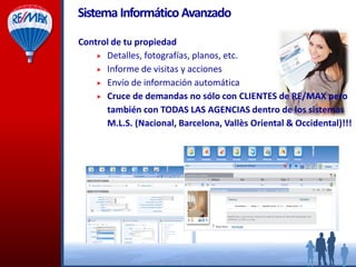 SistemaInformáticoAvanzado
Control de su propiedad
 Detalles, fotografías, planos, etc.
 Informe de visitas y acciones
 Envío de información automática
 Cruce de demandas no sólo con CLIENTES de RE/MAX pero
también con TODAS LAS AGENCIAS dentro de los sistemas
M.L.S. (Nacional, Barcelona, Vallès Oriental & Occidental)!!!
 