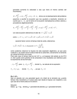 10
gravedad aumenta la velocidad o sea que tiene el mismo sentido del
movimiento).
12
2
1
1
2
.,
2
.
.,
2
.
hHh
tg
h
Tg
H −=⇒=⇒= ahora con el planteamiento del problema
pasamos a escribir la ecuación que nos ayudará a resolverlo, teniendo en
cuenta que 21 hh = : por lo tanto en la ecuación reemplazamos ambos valores y
procedemos algebraicamente:
.,2.,
2
.
..,
2
.
2
.
2
.
.,
2
.
2
. 22
1
2
2
1
2
1
22
1
2
1
2
2 Tt
Tg
tg
tgTgtgtgTg
h =⇒=⇒−=⇒−=
con esta ecuación obtenemos el valor de 2.2 1
2
1 ttT ==
como 2.2..,2)(2. 221.,21 tTTtTtTtTt −=⇒−==⇒−=
sacando factor común el tiempo total de caída, obtenemos;
)12(
2.
).,12(2. 2
2
−
=⇒⇒−=
t
TdespejandoTt
como podemos observar la riqueza de esta expresión algebraica, ya que para
cualquier t2 se puede sacar la altura total de la caída libre, obviamente no teniendo
en cuenta la fricción con el aire.
Para este caso el tiempo total es de 3,41 s, y el espesor del estrato es de 57,5
m, bien queda como práctica el de comprobar si los resultados son idénticos para
la expresiones de las fórmulas:
,
2
. 2
1
1
tg
h = para
2
.
.
2
2
022
tg
tVh += ., donde Vo2 se calcula de la expresión:
101 .tgVVf += donde 021 VVf = ., ya que 001 =V
Pb. 2. 07.-
Sea un planeta con una gravedad igual a la mitad de la terrestre (g) ¿cuánto
tiempo más necesitaría un cuerpo para caer desde el reposo con respecto a una
que cae de la misma altura en la tierra?.
Solución:
Datos: gp = ½g., donde gp = gravedad del planeta y g = gravedad terrestre.
 