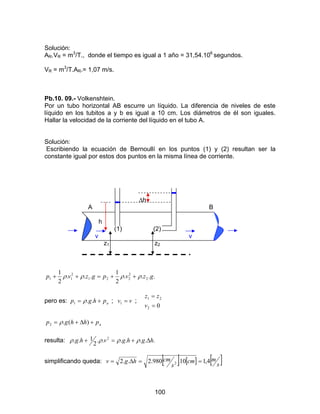 100
Solución:
AR.VR = m3
/T., donde el tiempo es igual a 1 año = 31,54.106
segundos.
VR = m3
/T.AR.= 1,07 m/s.
Pb.10. 09.- Volkenshtein.
Por un tubo horizontal AB escurre un líquido. La diferencia de niveles de este
líquido en los tubitos a y b es igual a 10 cm. Los diámetros de él son iguales.
Hallar la velocidad de la corriente del líquido en el tubo A.
Solución:
Escribiendo la ecuación de Bernoullí en los puntos (1) y (2) resultan ser la
constante igual por estos dos puntos en la misma línea de corriente.
∆h
A B
h
(1) (2)
v v
z1 z2
....
2
1
...
2
1
2
2
221
2
11 gzvpgzvp ρρρρ ++=++
pero es: aphgp += ..1 ρ ; vv =1 ;
02
21
=
=
v
zz
aphhgp +∆+= )(.2 ρ
resulta: .......
2
1.. 2
hghgvhg ∆+=+ ρρρρ
simplificando queda: [ ] [ ] [ ]s
mcm
s
cmhgv 4,110.980.2..2 2 ==∆=
 
