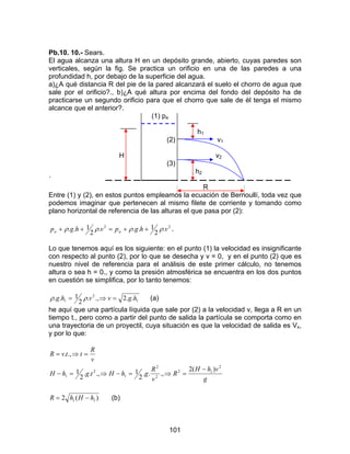 101
Pb.10. 10.- Sears.
El agua alcanza una altura H en un depósito grande, abierto, cuyas paredes son
verticales, según la fig. Se practica un orificio en una de las paredes a una
profundidad h, por debajo de la superficie del agua.
a)¿A qué distancia R del pie de la pared alcanzará el suelo el chorro de agua que
sale por el orificio?., b)¿A qué altura por encima del fondo del depósito ha de
practicarse un segundo orificio para que el chorro que sale de él tenga el mismo
alcance que el anterior?.
(1) pa
h1
(2) v1
H v2
(3)
, h2
´
R
Entre (1) y (2), en estos puntos empleamos la ecuación de Bernoullí, toda vez que
podemos imaginar que pertenecen al mismo filete de corriente y tomando como
plano horizontal de referencia de las alturas el que pasa por (2):
22
.
2
1...
2
1.. vhgpvhgp aa ρρρρ ++=++ .
Lo que tenemos aquí es los siguiente: en el punto (1) la velocidad es insignificante
con respecto al punto (2), por lo que se desecha y v = 0, y en el punto (2) que es
nuestro nivel de referencia para el análisis de este primer cálculo, no tenemos
altura o sea h = 0., y como la presión atmosférica se encuentra en los dos puntos
en cuestión se simplifica, por lo tanto tenemos:
1
2
1 ..2.,.
2
1.. hgvvhg =⇒= ρρ (a)
he aquí que una partícula líquida que sale por (2) a la velocidad v, llega a R en un
tiempo t., pero como a partir del punto de salida la partícula se comporta como en
una trayectoria de un proyectil, cuya situación es que la velocidad de salida es Vx,
y por lo que:
g
vhH
R
v
R
ghHtghH
v
R
ttvR
2
12
2
2
1
2
1
)(2
.,..
2
1.,..
2
1
.,.
−
=⇒=−⇒=−
=⇒=
)(2 11 hHhR −= (b)
 