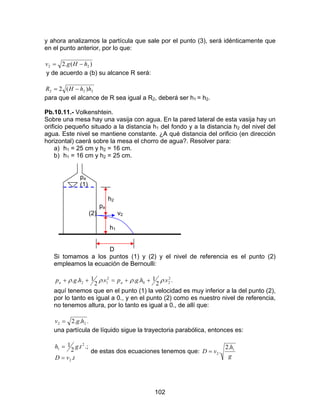 102
y ahora analizamos la partícula que sale por el punto (3), será idénticamente que
en el punto anterior, por lo que:
)(.2 22 hHgv −=
y de acuerdo a (b) su alcance R será:
222 )(2 hhHR −=
para que el alcance de R sea igual a R2, deberá ser h1 = h2.
Pb.10.11.- Volkenshtein.
Sobre una mesa hay una vasija con agua. En la pared lateral de esta vasija hay un
orificio pequeño situado a la distancia h1 del fondo y a la distancia h2 del nivel del
agua. Este nivel se mantiene constante. ¿A qué distancia del orificio (en dirección
horizontal) caerá sobre la mesa el chorro de agua?. Resolver para:
a) h1 = 25 cm y h2 = 16 cm.
b) h1 = 16 cm y h2 = 25 cm.
pa
(1)
h2
pa
(2) v2
h1
D
Si tomamos a los puntos (1) y (2) y el nivel de referencia es el punto (2)
empleamos la ecuación de Bernoulli:
..
2
1...
2
1.. 2
20
2
12 vhgpvhgp aa ρρρρ ++=++
aquí tenemos que en el punto (1) la velocidad es muy inferior a la del punto (2),
por lo tanto es igual a 0., y en el punto (2) como es nuestro nivel de referencia,
no tenemos altura, por lo tanto es igual a 0., de allí que:
...2 22 hgv =
una partícula de líquido sigue la trayectoria parabólica, entonces es:
tvD
tgh
.
.;.
2
1
2
2
1
=
=
de estas dos ecuaciones tenemos que:
g
h
vD 1
2
.2
.=
 
