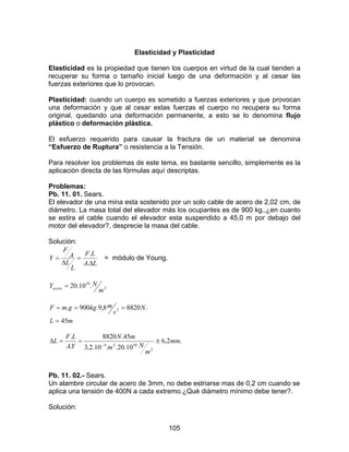 105
Elasticidad y Plasticidad
Elasticidad es la propiedad que tienen los cuerpos en virtud de la cual tienden a
recuperar su forma o tamaño inicial luego de una deformación y al cesar las
fuerzas exteriores que lo provocan.
Plasticidad: cuando un cuerpo es sometido a fuerzas exteriores y que provocan
una deformación y que al cesar estas fuerzas el cuerpo no recupera su forma
original, quedando una deformación permanente, a esto se lo denomina flujo
plástico o deformación plástica.
El esfuerzo requerido para causar la fractura de un material se denomina
“Esfuerzo de Ruptura” o resistencia a la Tensión.
Para resolver los problemas de este tema, es bastante sencillo, simplemente es la
aplicación directa de las fórmulas aquí descriptas.
Problemas:
Pb. 11. 01. Sears.
El elevador de una mina esta sostenido por un solo cable de acero de 2,02 cm, de
diámetro. La masa total del elevador más los ocupantes es de 900 kg.,¿en cuanto
se estira el cable cuando el elevador esta suspendido a 45,0 m por debajo del
motor del elevador?, desprecie la masa del cable.
Solución:
LA
LF
L
L
A
F
Y
∆
=
∆
=
.
.
= módulo de Young.
2
10
.10.20
m
NYacero =
mL
N
s
mkggmF
45
.88208,9.900. 2
=
===
.2,6
10.20..10.2,3
45.8820
.
.
2
1024
mm
m
Nm
mN
YA
LF
L ≅==∆ −
Pb. 11. 02.- Sears.
Un alambre circular de acero de 3mm, no debe estriarse mas de 0,2 cm cuando se
aplica una tensión de 400N a cada extremo.¿Qué diámetro mínimo debe tener?.
Solución:
 