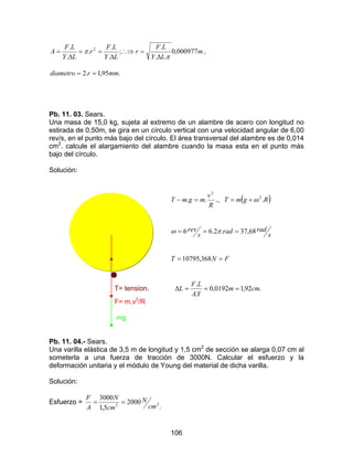 106
m
LY
LF
r
LY
LF
r
LY
LF
A 000977,0
..
.
;
.
.
.
.
. 2
π
π
∆
=∴⇒
∆
==
∆
= .
.95,1.2 mmrdiametro ==
Pb. 11. 03. Sears.
Una masa de 15,0 kg, sujeta al extremo de un alambre de acero con longitud no
estirada de 0,50m, se gira en un círculo vertical con una velocidad angular de 6,00
rev/s, en el punto más bajo del círculo. El área transversal del alambre es de 0,014
cm2
. calcule el alargamiento del alambre cuando la masa esta en el punto más
bajo del círculo.
Solución:
R
v
mgmT
2
.. =− ., ( )RgmT .2
ω+=
s
radrad
s
rev 68,37.2.66 === πω
FNT == 368,10795
T= tension. .92,10192,0
.
.
cmm
YA
LF
L ===∆
F= m.v2
/R
mg
Pb. 11. 04.- Sears.
Una varilla elástica de 3,5 m de longitud y 1,5 cm2
de sección se alarga 0,07 cm al
someterla a una fuerza de tracción de 3000N. Calcular el esfuerzo y la
deformación unitaria y el módulo de Young del material de dicha varilla.
Solución:
Esfuerzo =
.
2000
5,1
3000
22 cm
N
cm
N
A
F
==
 