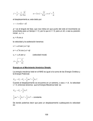 109
m
k
T
f
π.2
11
==
m
k
m
k
f =⇒== 2
.,..2 ωπω
el desplazamiento x, esta dado por:
( )φω += tAx .cos.
φ = es el ángulo de fase, que nos indica en que punto del ciclo el movimiento se
encontraba para un tiempo t = 0, por lo que si t = 0; para un x0, o sea su posición
inicial , x0 = x.
x0 = A.cos.φ.
la velocidad y la aceleración tenemos:
v = -ω.A.sen (ω.t +φ).
a = -ω2
.A.cos (ω.t +φ)
vo = -ω.A.sen φ (velocidad inicial)
2
0
2
0
0
ω
v
xA +=
Energía en el Movimiento Armónico Simple:
La energía mecánica total en el MAS es igual a la suma de las Energía Cinética y
la Energía Potencial.
..
2
1
.
2
1 22
xkvmEEE pkMT +=+=
Cuando el desplazamiento se encuentra en un extremo, o sea x = A, la velocidad
v = 0, entonces tenemos que la Energía Mecánica total es:
..
2
1 2
AkEE pMT ==
==+ 222
.
2
1
.
2
1
.
2
1
Akxkvm constante.
De donde podemos decir que para un desplazamiento cualesquiera la velocidad
es:
 