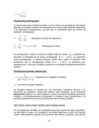 111
dgm
I
T
..
..2π=
Oscilaciones amortiguadas:
La disminución de la amplitud se debe a que la misma es causada por otra fuerza
aplicada en sentido contrario al movimiento por lo que se llama fuerzas disipativas
y se denomina amortiguación y de allí que el movimiento lleva el nombre de
oscilación amortiguada.
2
2
.4
`
m
b
m
k
−=ω Oscilador con poco amortiguación.
mkb
m
b
m
k
..2.,0
.4 2
2
=⇒=− Amortiguación crítica.
La amortiguación critica es cuando el sistema deja de oscilar, b = constante que
describe la intensidad de la fuerza amortiguada. Si b > mK..2 , se denomina
sobre-amortiguación, el sistema tampoco oscila, pero vuelve al equilibrio mas
lentamente que la amortiguación crítica. Si b < mK..2 , se denomina sub-
amortiguación, o sea que el sistema oscila con una amplitud constante decreciente
(Sears).
Oscilaciones forzadas, Resonancia.
( ) 2222
.max
.. dd bmk
F
A
ωω +−
= amplitud de un oscilador impulsado.
=dω frecuencia angular impulsora.
La amplitud alcanza un máximo en una frecuencia impulsora cercana a la
frecuencia de oscilación natural del sistema, este fenómeno se lo denomina
Resonancia (Sears), o en otras palabras, cuando una fuerza impulsora suministra
energía, y el amortiguamiento es pequeño, la amplitud crece rápidamente y la
frecuencia adicional se acerca a la frecuencia natural hasta igualarla.
METODOLOGÍA PARA RESOLVER PROBLEMAS
En los problemas del MAS, es importante tener bien cuenta los datos aportados,
ya que tanto la masa o la constante k se puede determinar a partir del sistema
mismo, tener especial cuidado con la posición del cuerpo o partícula, pues de allí
 
