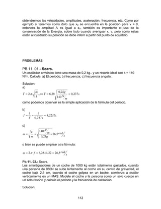 112
obtendremos las velocidades, amplitudes, aceleración, frecuencia, etc. Como por
ejemplo si tenemos como dato que x0 se encuentra en la posición para v = 0,
entonces la amplitud A es igual a x0. también es importante el uso de la
conservación de la Energía, sobre todo cuando averiguar x, v, pero como estas
están al cuadrado su posición se debe inferir a partir del punto de equilibrio.
PROBLEMAS
PB.11. 01.- Sears.
Un oscilador armónico tiene una masa de 0,2 kg., y un resorte ideal con k = 140
N/m. Calcule: a) El periodo; b) frecuencia; c) frecuencia angular.
Solución:
a)
s
m
N
kg
T
k
m
T 237,0
140
2,0
28,6.,..2 ==⇒= π
como podemos observar es la simple aplicación de la fórmula del periodo.
b)
.22,4
237,0
11
Hz
sT
f ===
c)
s
rad
kg
m
N
m
k
5,26
2,0
140
===ω
o bien se puede emplear otra fórmula:
s
radxf 5,2622,428,6..2 === πω
Pb.11. 02.- Sears.
Los amortiguadores de un coche de 1000 kg están totalmente gastados, cuando
una persona de 980N se sube lentamente al coche en su centro de gravedad, el
coche baja 2,8 cm, cuando el coche golpea en un bache, comienza a oscilar
verticalmente en un MAS. Modele el coche y la persona como un solo cuerpo en
un solo resorte y calcule el periodo y la frecuencia de oscilación.
Solución:
 