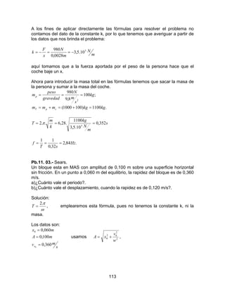 113
A los fines de aplicar directamente las fórmulas para resolver el problema no
contamos del dato de la constante k, por lo que tenemos que averiguar a partir de
los datos que nos brinda el problema:
m
N
m
N
x
F
k 5
10.5,3
0028,0
980
−==−=
aquí tomamos que a la fuerza aportada por el peso de la persona hace que el
coche baje un x.
Ahora para introducir la masa total en las fórmulas tenemos que sacar la masa de
la persona y sumar a la masa del coche.
.1100)1001000(
;100
8,9
980
2
kgkgmmm
kg
s
m
N
gravedad
peso
m
cpT
p
=+=+=
===
s
m
N
kg
k
m
T 352,0
10.5,3
1100
.28,6..2 5
=== π
.84,2
32,0
11
Hz
sT
f ===
Pb.11. 03.- Sears.
Un bloque esta en MAS con amplitud de 0,100 m sobre una superficie horizontal
sin fricción. En un punto a 0,060 m del equilibrio, la rapidez del bloque es de 0,360
m/s.
a)¿Cuánto vale el periodo?.
b)¿Cuánto vale el desplazamiento, cuando la rapidez es de 0,120 m/s?.
Solución:
ω
π.2
=T , emplearemos esta fórmula, pues no tenemos la constante k, ni la
masa.
Los datos son:
s
mv
mA
mx
x 360,0
100,0
060,0
0
0
=
=
=
usamos 2
2
02
0
w
v
xA += ,
 