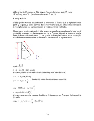 119
a) En el punto (2), según la 2da. Ley de Newton, tenemos que:Σ F = m.a
ΣF = F-m.g = m.v2
/L ( aquí reemplazamos R por L)
F = m.g + m.v2
/L
O sea que las fuerzas actuantes son la tensión de la cuerda que la representamos
por F y su peso, y como se trata de un movimiento circular a la aceleración radial
la reemplazamos por su relación con la velocidad lineal y el radio.
Ahora como en el movimiento inicial tenemos una altura ganada por la bola en el
punto (1), entonces por la conservación de la Energía Mecánica, tenemos que la
Energía Potencial en el punto (1) es igual a la Energía Cinética en el punto (2),
ahora bien como obtenemos el valor de h, recurrimos a la trigonometría:
L φ L
h
)cos1(.cos
cos
φφ
φ
−=−=
−
=
LLLh
L
hL
ahora regresemos a la lectura del problema y este nos dice que:
L
v
mgmTF
gmgmTF
2
...
.068,0.
+==
+==
igualando estas dos ecuaciones tenemos:
s
mgLv
L
v
mgmgmgm
4,0068,0..
...068,0.
2
==
+=+
ahora mostramos otra manera de obtener h, igualando las Energías de los puntos
(1) y (2).
m
g
v
hvmhgm 3
2
2
10.6,8
.2
.,.
2
1
.. −
==⇒=
 