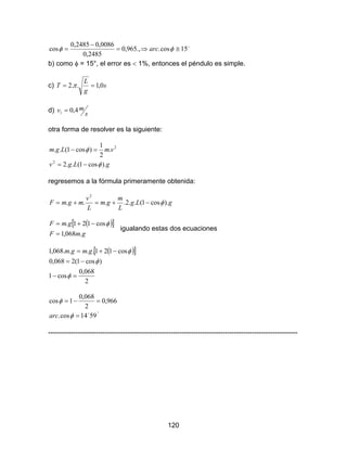 120
o
15cos..,965,0
2485,0
0086,02485,0
cos ≅⇒=
−
= φφ arc
b) como φ = 15°, el error es < 1%, entonces el péndulo es simple.
c) s
g
L
T 0,1..2 == π
d)
s
mv 4,01 =
otra forma de resolver es la siguiente:
gLgv
vmLgm
).cos1(..2
.
2
1
)cos1(..
2
2
φ
φ
−=
=−
regresemos a la fórmula primeramente obtenida:
gLg
L
m
gm
L
v
mgmF ).cos1(..2....
2
φ−+=+=
( )[ ]
gmF
gmF
.068,1
cos121.
=
−+= φ
igualando estas dos ecuaciones
( )[ ]
2
068,0
cos1
)cos1(2068,0
cos121....068,1
=−
−=
−+=
φ
φ
φgmgm
´'
5914cos.
966,0
2
068,0
1cos
o
=
=−=
φ
φ
arc
--------------------------------------------------------------------------------------------------------------
 