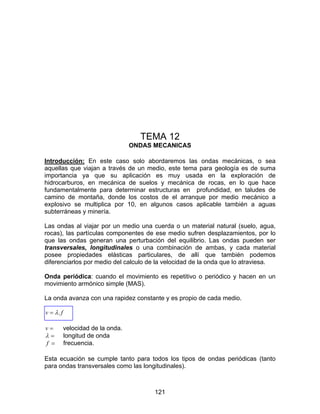 121
TEMA 12
ONDAS MECANICAS
Introducción: En este caso solo abordaremos las ondas mecánicas, o sea
aquellas que viajan a través de un medio, este tema para geología es de suma
importancia ya que su aplicación es muy usada en la exploración de
hidrocarburos, en mecánica de suelos y mecánica de rocas, en lo que hace
fundamentalmente para determinar estructuras en profundidad, en taludes de
camino de montaña, donde los costos de el arranque por medio mecánico a
explosivo se multiplica por 10, en algunos casos aplicable también a aguas
subterráneas y minería.
Las ondas al viajar por un medio una cuerda o un material natural (suelo, agua,
rocas), las partículas componentes de ese medio sufren desplazamientos, por lo
que las ondas generan una perturbación del equilibrio. Las ondas pueden ser
transversales, longitudinales o una combinación de ambas, y cada material
posee propiedades elásticas particulares, de allí que también podemos
diferenciarlos por medio del calculo de la velocidad de la onda que lo atraviesa.
Onda periódica: cuando el movimiento es repetitivo o periódico y hacen en un
movimiento armónico simple (MAS).
La onda avanza con una rapidez constante y es propio de cada medio.
fv .λ=
=v velocidad de la onda.
=λ longitud de onda
=f frecuencia.
Esta ecuación se cumple tanto para todos los tipos de ondas periódicas (tanto
para ondas transversales como las longitudinales).
 