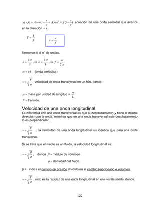 122
)(...(.),( 2
v
x
tfsenA
v
x
tsenAtxy −=−= π ecuación de una onda senoidal que avanza
en la dirección + x.
f
T
1
=
f
v
=λ
llamamos k al n° de ondas.
π
ωπ
λ
λ
π
.2
.,
.2
.,
.2
=⇒=⇒= f
k
k
kv.=ω (onda periódica)
µ
F
v = velocidad de onda transversal en un hilo, donde:
=µ masa por unidad de longitud =
L
m
=F Tensión.
Velocidad de una onda longitudinal
La diferencia con una onda transversal es que el desplazamiento y tiene la misma
dirección que la onda, mientras que en una onda transversal este desplazamiento
lo es perpendicular.
µ
F
v = ., la velocidad de una onda longitudinal es idéntica que para una onda
transversal.
Si se trata que el medio es un fluido, la velocidad longitudinal es:
ρ
β
=v , donde =β módulo de volumen
=ρ densidad del fluido.
β = indica el cambio de presión dividido en el cambio fraccionario e volumen.
ρ
Y
v = , esto es la rapidez de una onda longitudinal en una varilla sólida, donde:
 