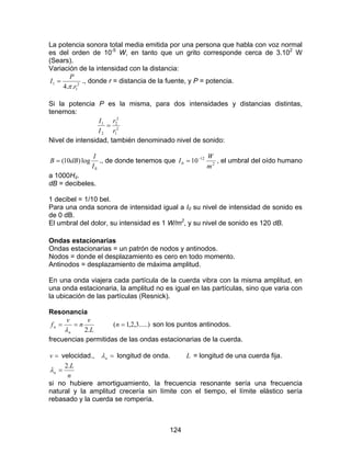 124
La potencia sonora total media emitida por una persona que habla con voz normal
es del orden de 10-5
W, en tanto que un grito corresponde cerca de 3.102
W
(Sears).
Variación de la intensidad con la distancia:
2
1
1
..4 r
P
I
π
= ., donde r = distancia de la fuente, y P = potencia.
Si la potencia P es la misma, para dos intensidades y distancias distintas,
tenemos:
2
1
2
2
2
1
r
r
I
I
=
Nivel de intensidad, también denominado nivel de sonido:
0
log)10(
I
I
dBB = ., de donde tenemos que 2
12
0 10
m
W
I −
= , el umbral del oído humano
a 1000Hz.
dB = decibeles.
1 decibel = 1/10 bel.
Para una onda sonora de intensidad igual a I0 su nivel de intensidad de sonido es
de 0 dB.
El umbral del dolor, su intensidad es 1 W/m2
, y su nivel de sonido es 120 dB.
Ondas estacionarias
Ondas estacionarias = un patrón de nodos y antinodos.
Nodos = donde el desplazamiento es cero en todo momento.
Antinodos = desplazamiento de máxima amplitud.
En una onda viajera cada partícula de la cuerda vibra con la misma amplitud, en
una onda estacionaria, la amplitud no es igual en las partículas, sino que varia con
la ubicación de las partículas (Resnick).
Resonancia
L
v
n
v
f
n
n
.2
==
λ
.....)3,2,1( =n son los puntos antinodos.
frecuencias permitidas de las ondas estacionarias de la cuerda.
=v velocidad., =nλ longitud de onda. L = longitud de una cuerda fija.
n
L
n
.2
=λ
si no hubiere amortiguamiento, la frecuencia resonante sería una frecuencia
natural y la amplitud crecería sin límite con el tiempo, el límite elástico sería
rebasado y la cuerda se rompería.
 