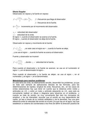 125
Efecto Doppler.
Observador en reposo y la fuente en reposo:
)1(´ 00
v
v
f
v
vv
ff +=
±
= ., =´f frecuencia que llega al observador
=f frecuencia de la fuente.
=+ )1( 0
v
v
incremento por el movimiento del observador.
=0v velocidad del observador
=v velocidad de la onda.
El signo +, cuando el observador se acerca a la fuente.
El signo -, cuando el observador se aleja de la fuente.
Observador en reposo y movimiento de la fuente:
svv
v
ff
±
=´ , en este caso el signo es + , cuando la fuente se aleja.
, y se usa el signo - , cuando la fuente se acerca al observador.
Fuente y observador se mueven:
s
y
vv
vv
ff
±
±
= .´ , donde =sv velocidad de la fuente.
Para cuando el observador y la fuente se acercan, se usa en el numerador el
signo +, y en el denominador el signo -.
Para cuando el observador y la fuente se alejan, se usa el signo -, en el
numerador, y el signo + ,en el denominador.
Metodología para resolver problemas:
En este tema de onda, es relativamente sencillo, desarrollar los problemas, ya que
se trata casi siempre de aplicaciones directas de las fórmulas, para las
determinaciones de rapidez, longitud de onda, frecuencia, etc., en los casos de
ondas estacionarias hay que tener en cuenta que la distancia entre nodos y
antinodos es λ/2., y entre un nodo y antinodo adyacente es λ/4., para esto es
conveniente realizar un dibujo o diagrama para situarnos en el problema., y
cuando se trate de sonido, es muy conveniente fijar bien los conceptos de
amplitud, y los de intensidad, recordar que el sonido es muy dependiente del
medio, ya sea a través de su módulo adiabático y de la densidad, hay una gran
diferencia entre la velocidad del sonido en el aire y la que hay en el agua, hay que
establecer un sistema de coordenadas a los fines de definir la dirección positiva de
 