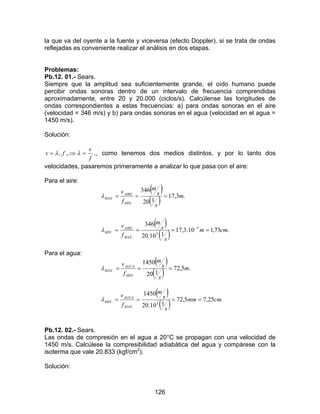 126
la que va del oyente a la fuente y viceversa (efecto Doppler). si se trata de ondas
reflejadas es conveniente realizar el análisis en dos etapas.
Problemas:
Pb.12. 01.- Sears.
Siempre que la amplitud sea suficientemente grande, el oído humano puede
percibir ondas sonoras dentro de un intervalo de frecuencia comprendidas
aproximadamente, entre 20 y 20.000 (ciclos/s). Calcúlense las longitudes de
ondas correspondientes a estas frecuencias: a) para ondas sonoras en el aire
(velocidad = 346 m/s) y b) para ondas sonoras en el agua (velocidad en el agua =
1450 m/s).
Solución:
f
v
fv =⇒= λλ .,.. ., como tenemos dos medios distintos, y por lo tanto dos
velocidades, pasaremos primeramente a analizar lo que pasa con el aire:
Para el aire:
( )
( )
( )
( ) .73,110.3,17
110.20
346
.3,17
120
346
3
3
.
.
.
cmm
s
s
m
f
v
m
s
s
m
f
v
MAX
AIRE
MIN
MIN
AIRE
MAX
====
===
−
λ
λ
Para el agua:
( )
( ) .5,72
120
1450
:
. m
s
s
m
f
v
MIN
AGUA
MAX ===λ
( )
( ) .25,75,72
110.20
1450
3
.
. cmmm
s
s
m
f
v
MAX
AGUA
MIN ====λ
Pb.12. 02.- Sears.
Las ondas de compresión en el agua a 20°C se propagan con una velocidad de
1450 m/s. Calcúlese la compresibilidad adiabática del agua y compárese con la
isoterma que vale 20.833 (kgf/cm2
).
Solución:
 
